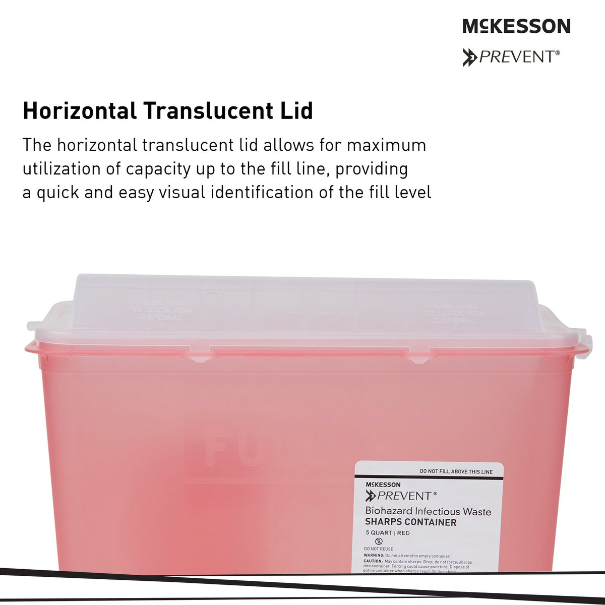 McKesson Prevent Red Sharps Container, 1-1/4 Gallon, 10-3/4 x 10-1/2 x 4-3/4 Inch-Sharps Container McKesson Prevent Translucent Red Base 10-3/4 H X 10-1/2 W X 4-3/4 D Inch Horizontal Entry 1.25 Gallon